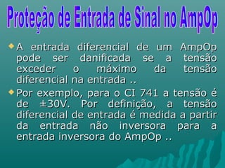  A entrada diferencial de um AmpOpA entrada diferencial de um AmpOp
pode ser danificada se a tensãopode ser danificada se a tensão
exceder o máximo da tensãoexceder o máximo da tensão
diferencial na entrada ..diferencial na entrada ..
 Por exemplo, para o CI 741 a tensão éPor exemplo, para o CI 741 a tensão é
de ±30V. Por definição, a tensãode ±30V. Por definição, a tensão
diferencial de entrada é medida a partirdiferencial de entrada é medida a partir
da entrada não inversora para ada entrada não inversora para a
entrada inversora do AmpOp ..entrada inversora do AmpOp ..
 