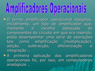  O termo amplificador operacional designou,O termo amplificador operacional designou,
inicialmente, um tipo de amplificador que,inicialmente, um tipo de amplificador que,
mediante a escolha adequada demediante a escolha adequada de
componentes do circuito em que era inserido,componentes do circuito em que era inserido,
podia desempenhar uma série de operaçõespodia desempenhar uma série de operações
tais como amplificação (multiplicação),tais como amplificação (multiplicação),
adição, subtracção, diferenciação eadição, subtracção, diferenciação e
integração ..integração ..
 A primeira aplicação dos amplificadoresA primeira aplicação dos amplificadores
operacionais foi, por isso, em computadoresoperacionais foi, por isso, em computadores
analógicos ..analógicos ..
 