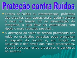  Fontes de ruídos ou interferências, próximasFontes de ruídos ou interferências, próximas
dos circuitos com operacionais, podem alterardos circuitos com operacionais, podem alterar
o nível de tensão CC de alimentação doo nível de tensão CC de alimentação do
integrado, a qual deve ser estabilizada comintegrado, a qual deve ser estabilizada com
ripple o mais reduzido possível ..ripple o mais reduzido possível ..
 A alteração do valor de tensão provocada porA alteração do valor de tensão provocada por
ruído ou oscilações parasitas pode prejudicarruído ou oscilações parasitas pode prejudicar
a resposta do circuito e, em função daa resposta do circuito e, em função da
aplicação e dos níveis dos sinais processados,aplicação e dos níveis dos sinais processados,
poderá provocar erros grosseiros e perigosospoderá provocar erros grosseiros e perigosos
no sistema ..no sistema ..
 