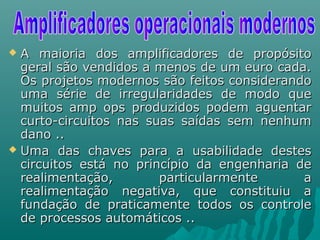  A maioria dos amplificadores de propósitoA maioria dos amplificadores de propósito
geral são vendidos a menos de um euro cada.geral são vendidos a menos de um euro cada.
Os projetos modernos são feitos considerandoOs projetos modernos são feitos considerando
uma série de irregularidades de modo queuma série de irregularidades de modo que
muitos amp ops produzidos podem aguentarmuitos amp ops produzidos podem aguentar
curto-circuitos nas suas saídas sem nenhumcurto-circuitos nas suas saídas sem nenhum
dano ..dano ..
 Uma das chaves para a usabilidade destesUma das chaves para a usabilidade destes
circuitos está no princípio da engenharia decircuitos está no princípio da engenharia de
realimentação, particularmente arealimentação, particularmente a
realimentação negativa, que constituiu arealimentação negativa, que constituiu a
fundação de praticamente todos os controlefundação de praticamente todos os controle
de processos automáticos ..de processos automáticos ..
 