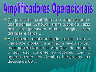  Os primeiros protótipos de amplificadoresOs primeiros protótipos de amplificadores
operacionais (AmpOp) eram tubos de vaziooperacionais (AmpOp) eram tubos de vazio
pelo que gastavam muita energia, erampelo que gastavam muita energia, eram
grandes e caros ..grandes e caros ..
 A primeira miniaturização surgiu com oA primeira miniaturização surgiu com o
transístor bipolar de junção e levou ao usotransístor bipolar de junção e levou ao uso
mais generalizado dos AmpOps. No entantomais generalizado dos AmpOps. No entanto
o seu uso corrente só ocorreu com oo seu uso corrente só ocorreu com o
aparecimento dos circuitos integrados, naaparecimento dos circuitos integrados, na
década de 60 ..década de 60 ..
 
