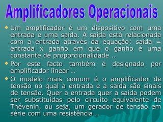  Um amplificador é um dispositivo com umaUm amplificador é um dispositivo com uma
entrada e uma saída. A saída está relacionadaentrada e uma saída. A saída está relacionada
com a entrada através da equação: saída =com a entrada através da equação: saída =
entrada x ganho em que o ganho é umaentrada x ganho em que o ganho é uma
constante de proporcionalidade ..constante de proporcionalidade ..
 Por este facto também é designado porPor este facto também é designado por
amplificador linear ..amplificador linear ..
 O modelo mais comum é o amplificador deO modelo mais comum é o amplificador de
tensão no qual a entrada e a saída são sinaistensão no qual a entrada e a saída são sinais
de tensão. Quer a entrada quer a saída podemde tensão. Quer a entrada quer a saída podem
ser substituídas pelo circuito equivalente deser substituídas pelo circuito equivalente de
Thévenin, ou seja, um gerador de tensão emThévenin, ou seja, um gerador de tensão em
série com uma resistência ..série com uma resistência ..
 