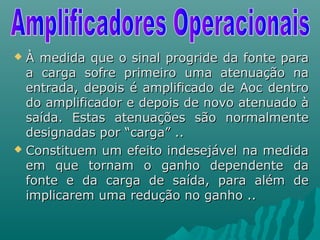 À medida que o sinal progride da fonte paraÀ medida que o sinal progride da fonte para
a carga sofre primeiro uma atenuação naa carga sofre primeiro uma atenuação na
entrada, depois é amplificado de Aoc dentroentrada, depois é amplificado de Aoc dentro
do amplificador e depois de novo atenuado àdo amplificador e depois de novo atenuado à
saída. Estas atenuações são normalmentesaída. Estas atenuações são normalmente
designadas por “carga” ..designadas por “carga” ..
 Constituem um efeito indesejável na medidaConstituem um efeito indesejável na medida
em que tornam o ganho dependente daem que tornam o ganho dependente da
fonte e da carga de saída, para além defonte e da carga de saída, para além de
implicarem uma redução no ganho ..implicarem uma redução no ganho ..
 