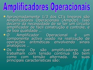  Aproximadamente 1/3 dos CI’s lineares sãoAproximadamente 1/3 dos CI’s lineares são
Amplificadores Operacionais (AmpOp). IssoAmplificadores Operacionais (AmpOp). Isso
decorre da necessidade de se ter um circuitodecorre da necessidade de se ter um circuito
amplificador de fácil construção e controle, eamplificador de fácil construção e controle, e
de boa qualidade ..de boa qualidade ..
 O Amplificador Operacional é umO Amplificador Operacional é um
componente activo usado na realização decomponente activo usado na realização de
operações aritméticas envolvendo sinaisoperações aritméticas envolvendo sinais
analógicos ..analógicos ..
 Os Amp Op são amplificadores queOs Amp Op são amplificadores que
trabalham com tensão contínua tão bemtrabalham com tensão contínua tão bem
como com tensão alternada. As suascomo com tensão alternada. As suas
principais características são:principais características são:
 