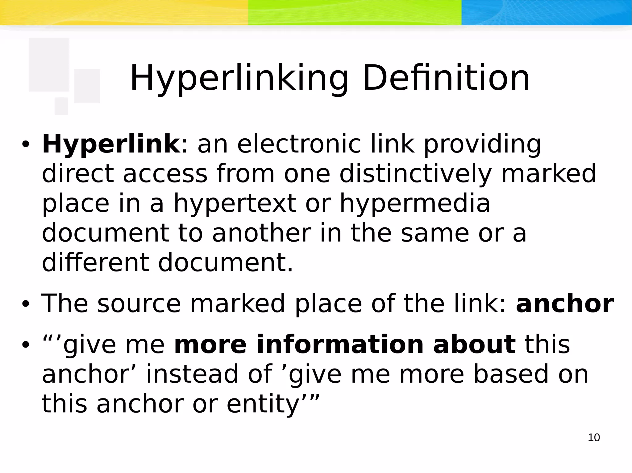 10
Hyperlinking Definition
● Hyperlink: an electronic link providing
direct access from one distinctively marked
place in a hypertext or hypermedia
document to another in the same or a
different document.
● The source marked place of the link: anchor
● “’give me more information about this
anchor’ instead of ’give me more based on
this anchor or entity’”
 