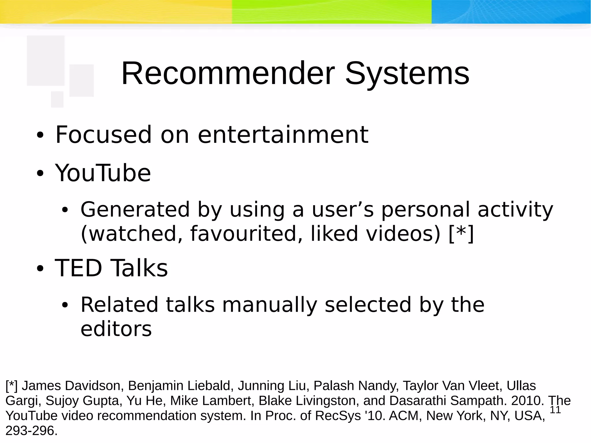 11
Recommender Systems
● Focused on entertainment
● YouTube
● Generated by using a user’s personal activity
(watched, favourited, liked videos) [*]
● TED Talks
● Related talks manually selected by the
editors
[*] James Davidson, Benjamin Liebald, Junning Liu, Palash Nandy, Taylor Van Vleet, Ullas
Gargi, Sujoy Gupta, Yu He, Mike Lambert, Blake Livingston, and Dasarathi Sampath. 2010. The
YouTube video recommendation system. In Proc. of RecSys '10. ACM, New York, NY, USA,
293-296.
 