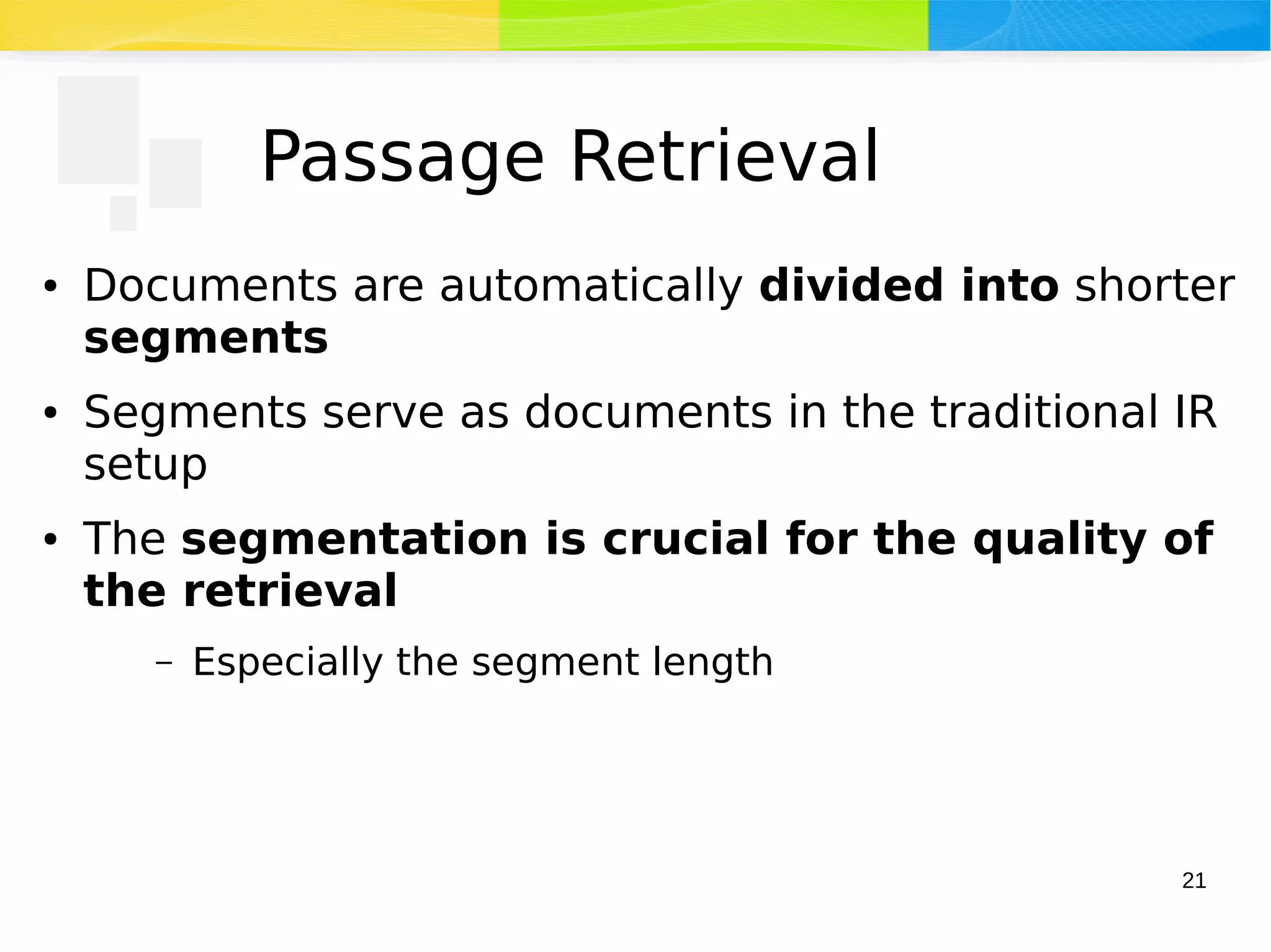 21
Passage Retrieval
● Documents are automatically divided into shorter
segments
● Segments serve as documents in the traditional IR
setup
● The segmentation is crucial for the quality of
the retrieval
– Especially the segment length
 