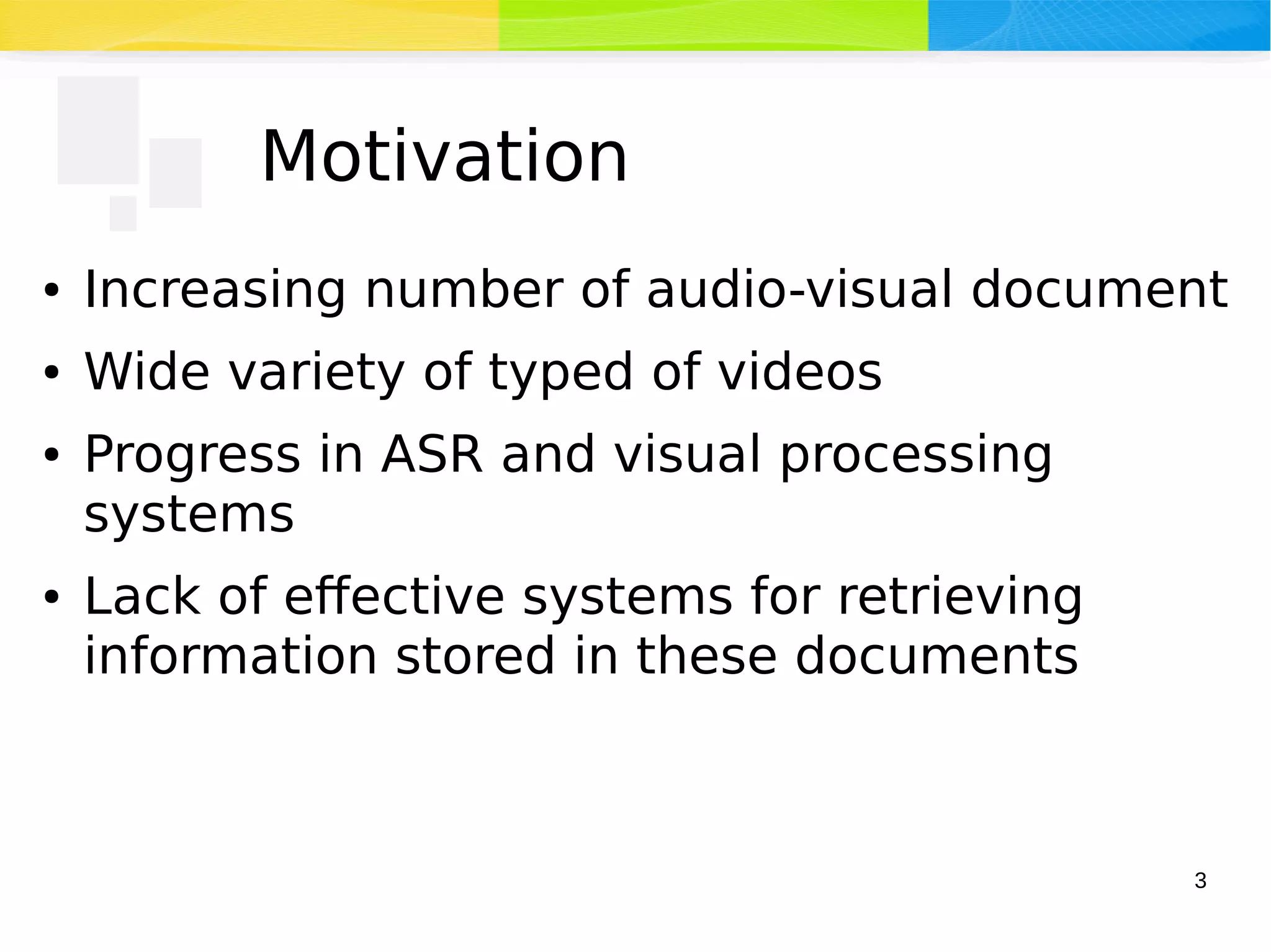 3
Motivation
● Increasing number of audio-visual document
● Wide variety of typed of videos
● Progress in ASR and visual processing
systems
● Lack of effective systems for retrieving
information stored in these documents
 