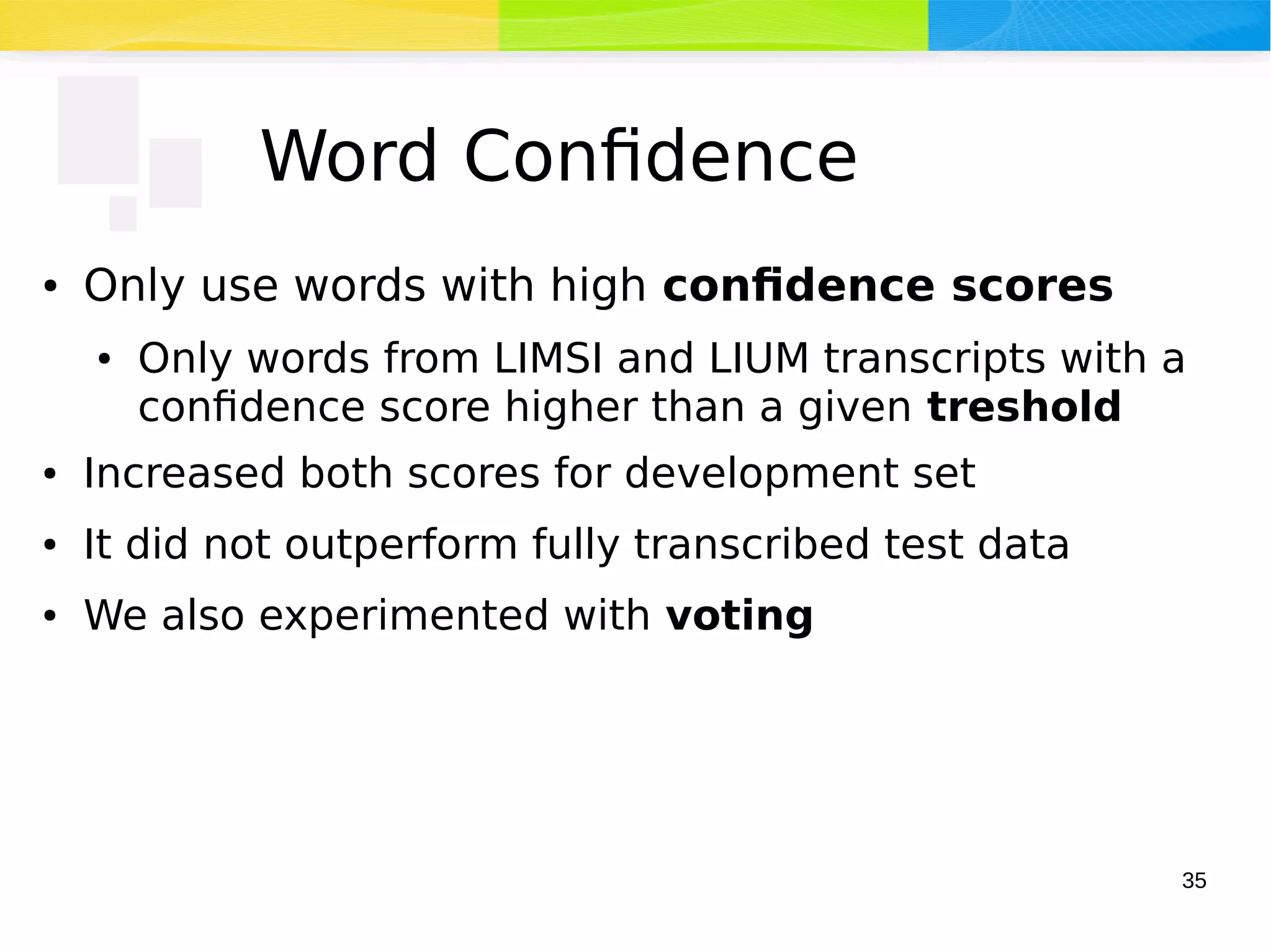 35
Word Confidence
● Only use words with high confidence scores
● Only words from LIMSI and LIUM transcripts with a
confidence score higher than a given treshold
● Increased both scores for development set
● It did not outperform fully transcribed test data
● We also experimented with voting
 