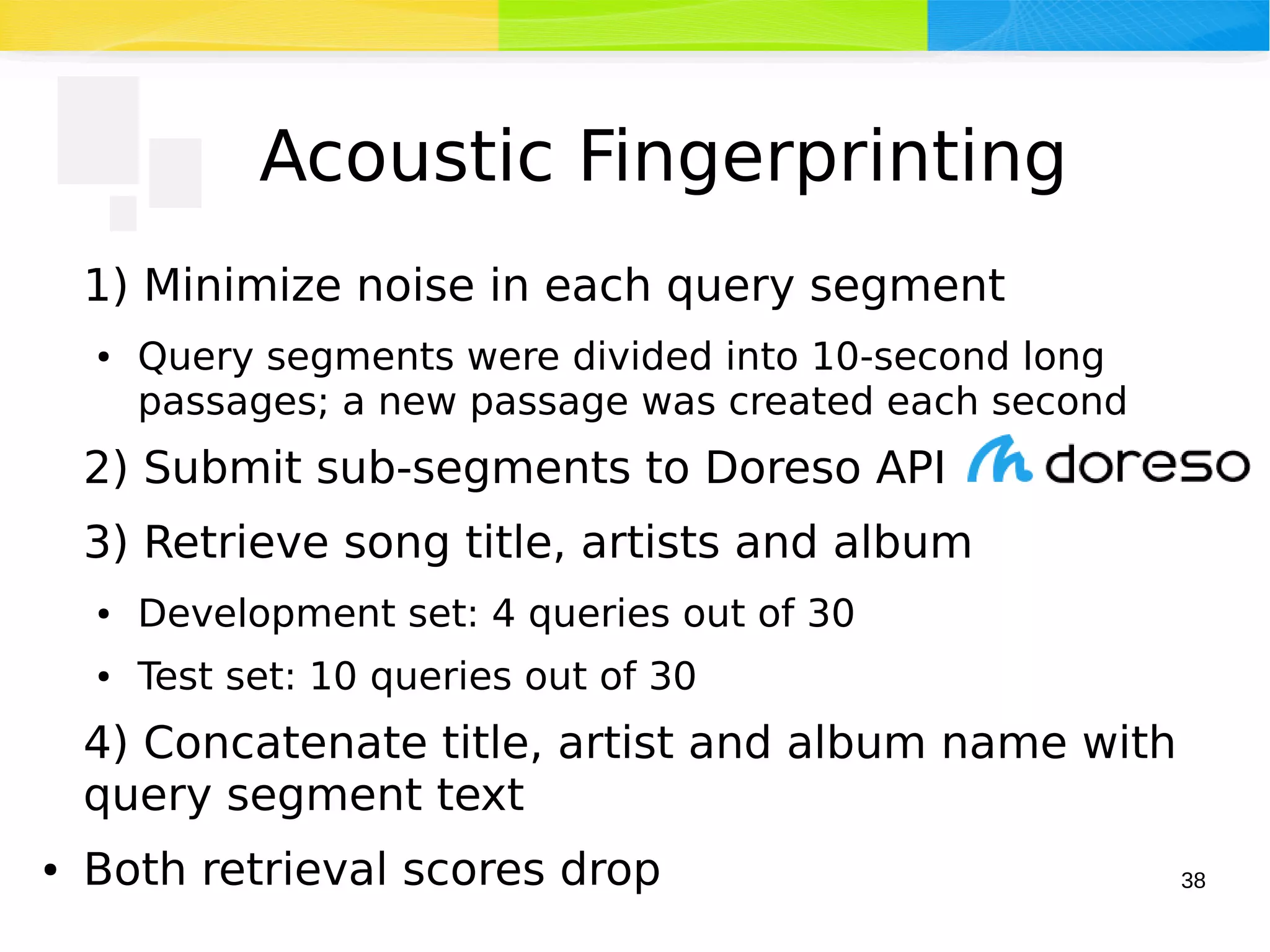 38
Acoustic Fingerprinting
1) Minimize noise in each query segment
● Query segments were divided into 10-second long
passages; a new passage was created each second
2) Submit sub-segments to Doreso API
3) Retrieve song title, artists and album
● Development set: 4 queries out of 30
● Test set: 10 queries out of 30
4) Concatenate title, artist and album name with
query segment text
● Both retrieval scores drop
 