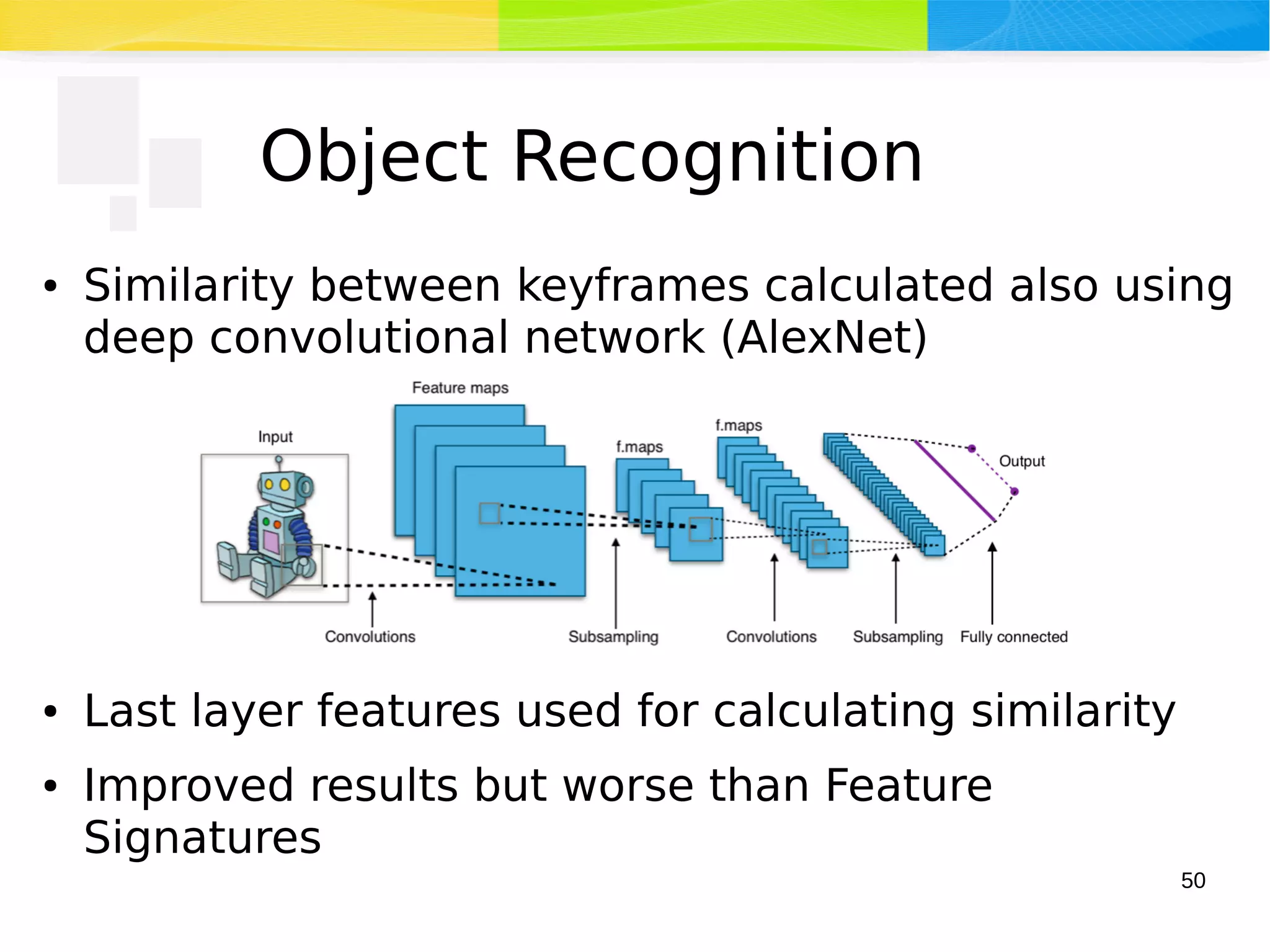 50
Object Recognition
● Similarity between keyframes calculated also using
deep convolutional network (AlexNet)
● Last layer features used for calculating similarity
● Improved results but worse than Feature
Signatures
 