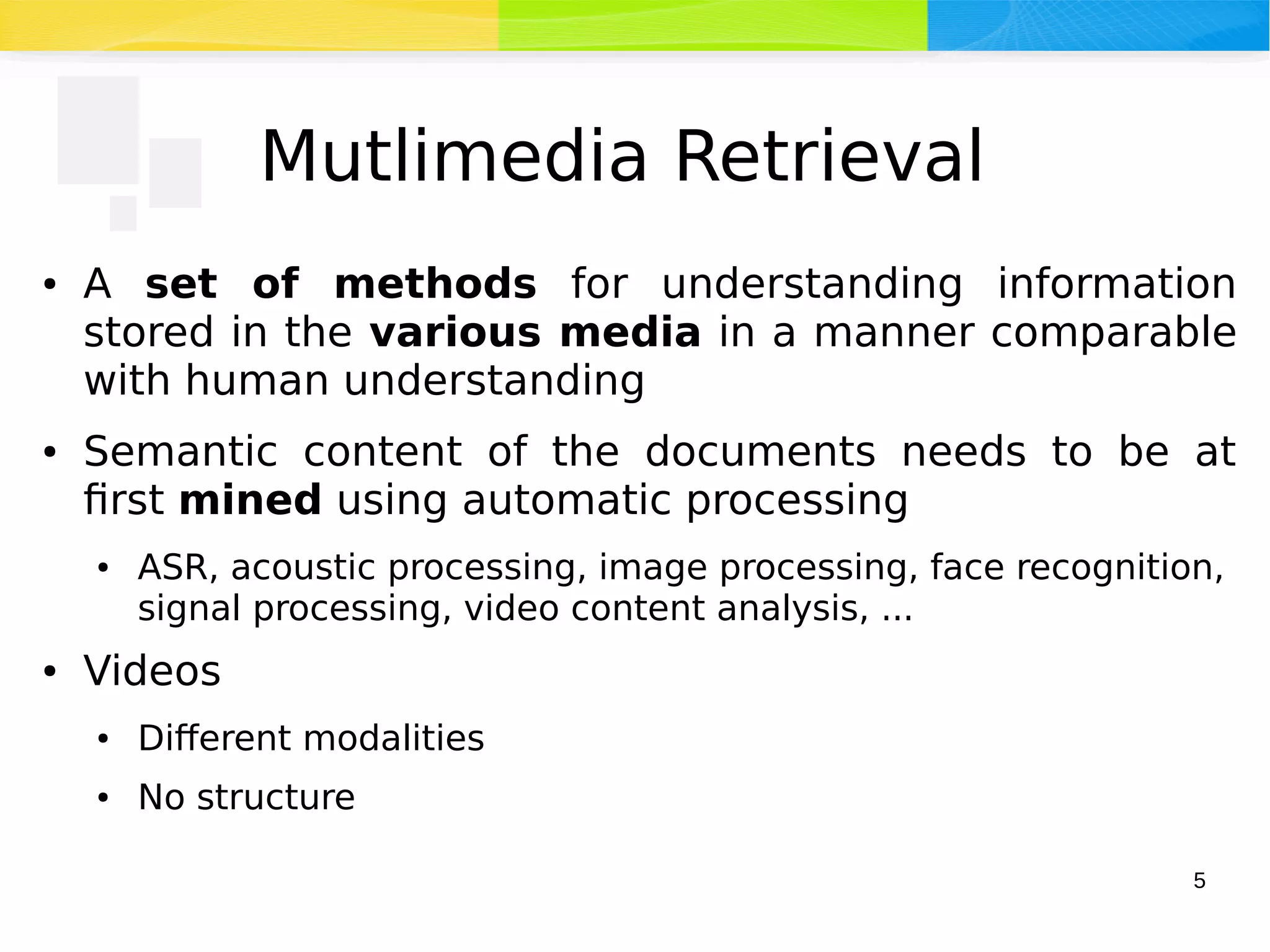 5
Mutlimedia Retrieval
● A set of methods for understanding information
stored in the various media in a manner comparable
with human understanding
● Semantic content of the documents needs to be at
first mined using automatic processing
● ASR, acoustic processing, image processing, face recognition,
signal processing, video content analysis, ...
● Videos
● Different modalities
● No structure
 