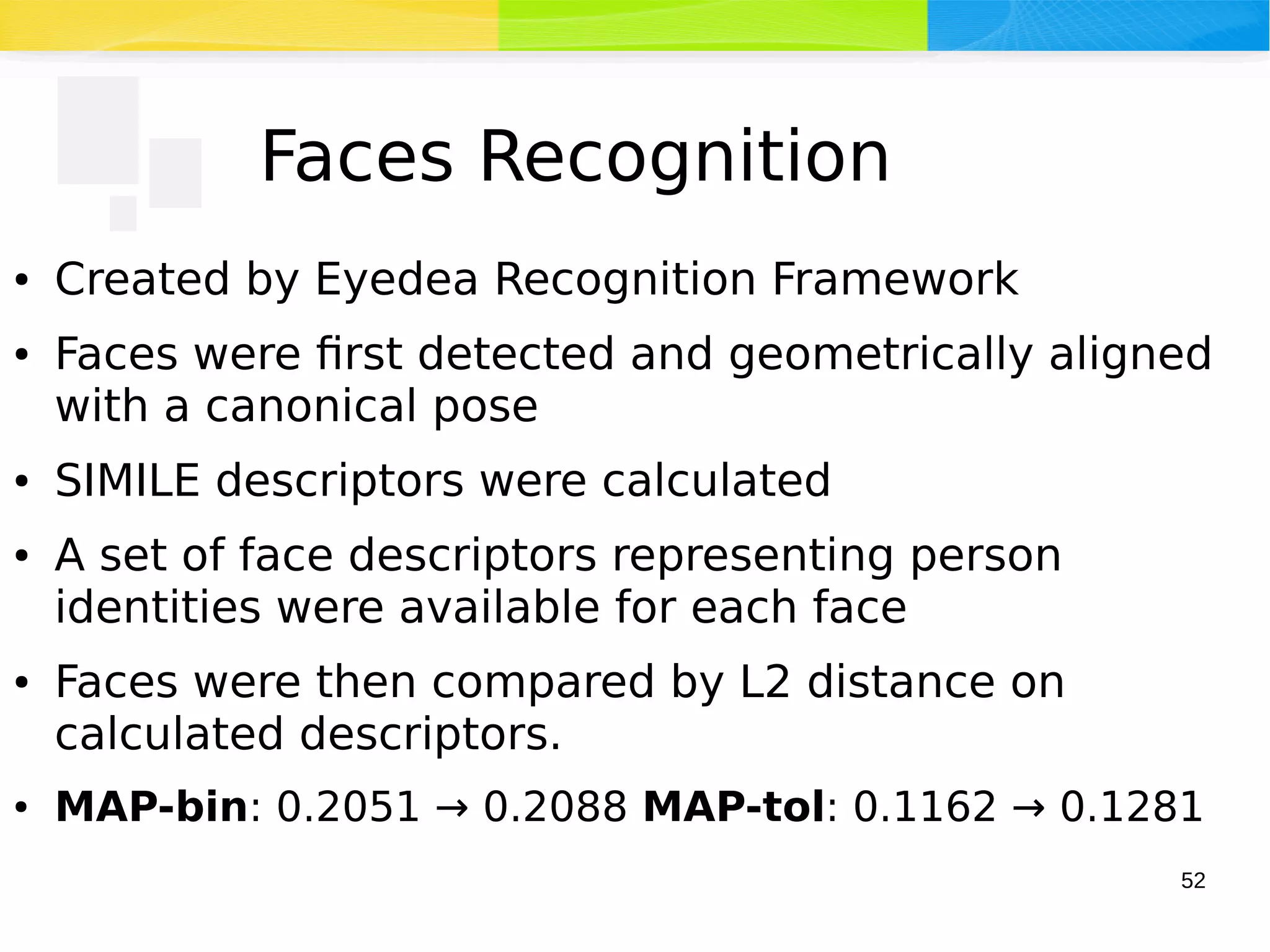 52
Faces Recognition
● Created by Eyedea Recognition Framework
● Faces were first detected and geometrically aligned
with a canonical pose
● SIMILE descriptors were calculated
● A set of face descriptors representing person
identities were available for each face
● Faces were then compared by L2 distance on
calculated descriptors.
● MAP-bin: 0.2051 → 0.2088 MAP-tol: 0.1162 → 0.1281
 