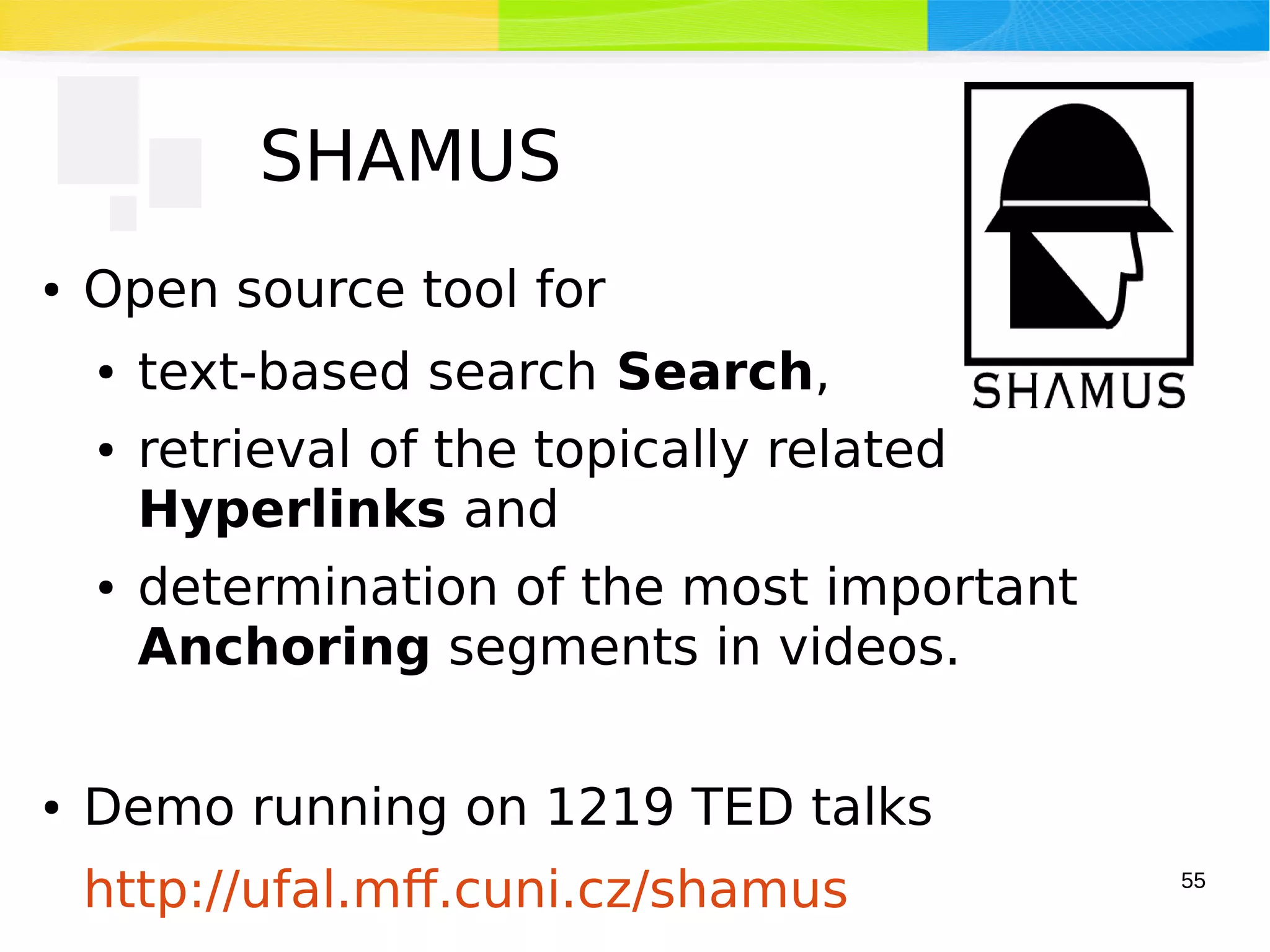 55
SHAMUS
● Open source tool for
● text-based search Search,
● retrieval of the topically related
Hyperlinks and
● determination of the most important
Anchoring segments in videos.
● Demo running on 1219 TED talks
http://ufal.mff.cuni.cz/shamus
 