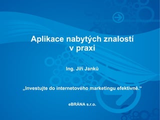 Aplikace nabytých znalostí
             v praxi

                  Ing. Jiří Janků



„Investujte do internetového marketingu efektivně.“


                   eBRÁNA s.r.o.
 