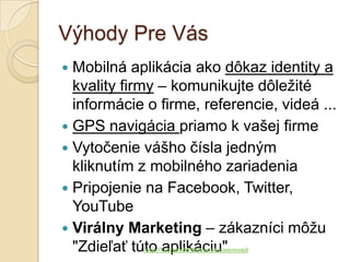 Výhody Pre Vás
 Mobilná aplikácia ako dôkaz identity a
  kvality firmy – komunikujte dôležité
  informácie o firme, referencie, videá ...
 GPS navigácia priamo k vašej firme
 Vytočenie vášho čísla jedným
  kliknutím z mobilného zariadenia
 Pripojenie na Facebook, Twitter,
  YouTube
 Virálny Marketing – zákazníci môžu
  "Zdieľať túto aplikáciu"
            http://TvorbaWWWStranok.com/mobil
 