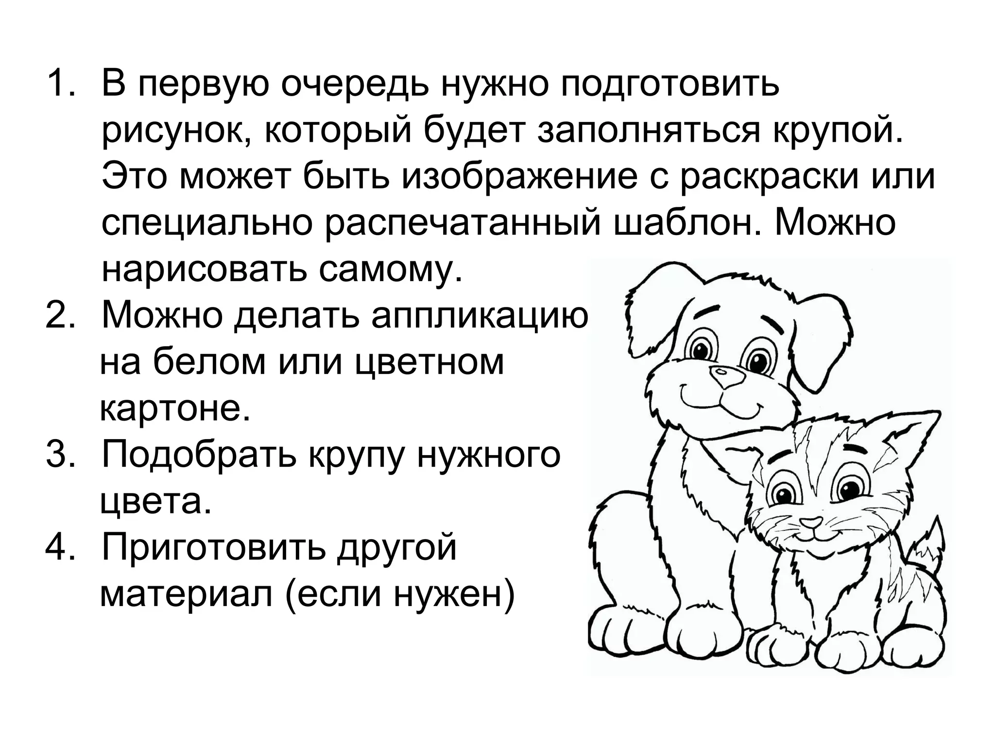 1. В первую очередь нужно подготовить
рисунок, который будет заполняться крупой.
Это может быть изображение с раскраски или
специально распечатанный шаблон. Можно
нарисовать самому.
2. Можно делать аппликацию
на белом или цветном
картоне.
3. Подобрать крупу нужного
цвета.
4. Приготовить другой
материал (если нужен)
 