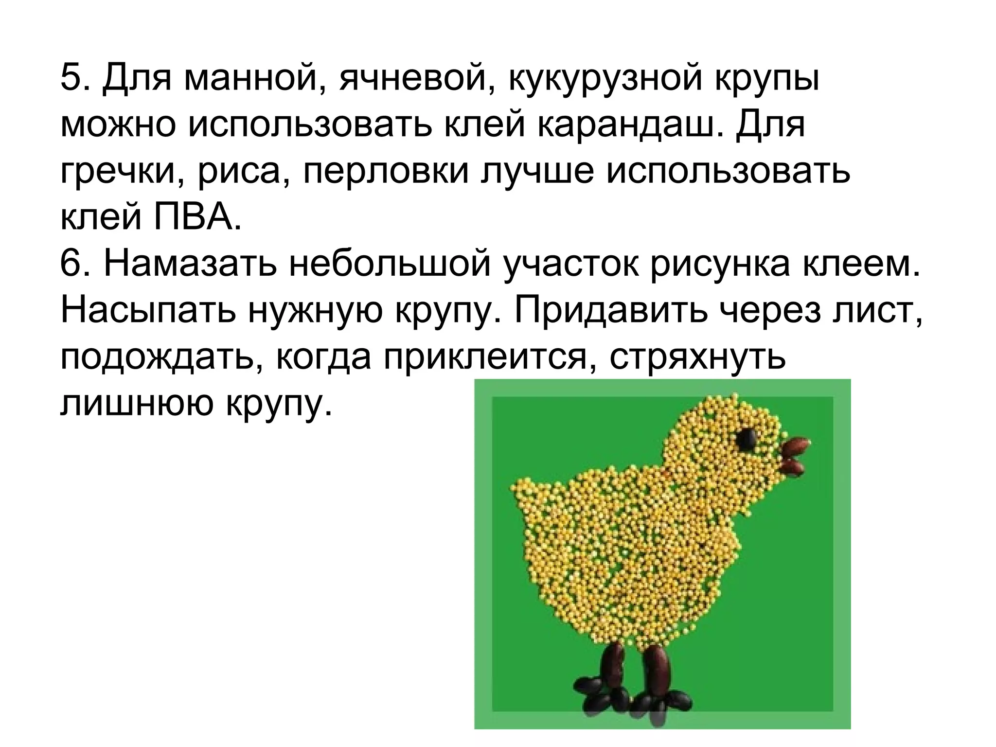 5. Для манной, ячневой, кукурузной крупы
можно использовать клей карандаш. Для
гречки, риса, перловки лучше использовать
клей ПВА.
6. Намазать небольшой участок рисунка клеем.
Насыпать нужную крупу. Придавить через лист,
подождать, когда приклеится, стряхнуть
лишнюю крупу.
 
