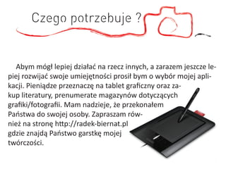 Czego potrzebuje ?


   Abym mógł lepiej działać na rzecz innych, a zarazem jeszcze le-
piej rozwijać swoje umiejętności prosił bym o wybór mojej apli-
kacji. Pieniądze przeznaczę na tablet graﬁczny oraz za-
kup literatury, prenumerate magazynów dotyczących
graﬁki/fotograﬁi. Mam nadzieje, że przekonałem
Państwa do swojej osoby. Zapraszam rów-
nież na stronę http://radek-biernat.pl
gdzie znajdą Państwo garstkę mojej
twórczości.
 