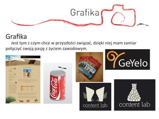 Graﬁka

Graﬁka
   Jest tym z czym chce w przyszłości związać, dzięki niej mam zamiar
połączyć swoją pasję z życiem zawodowym.
 