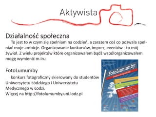 Aktywista

Działalność społeczna
   To jest to w czym się spełniam na codzień, a zarazem coś co pozwala speł-
niać moje ambicje. Organizowanie konkursów, imprez, eventów - to mój
żywioł. Z wielu projektów które organizowałem bądź współorganizowałem
mogę wymienić m.in.:

FotoLumumby
  konkurs fotograﬁczny skierowany do studentów
Uniwersytetu Łódzkiego i Uniwersytetu
Medycznego w Łodzi.
Więcej na http://fotolumumby.uni.lodz.pl
 