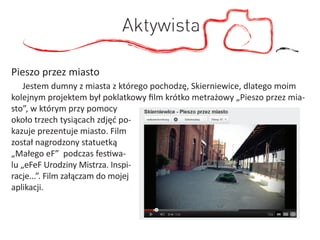 Aktywista

Pieszo przez miasto
    Jestem dumny z miasta z którego pochodzę, Skierniewice, dlatego moim
kolejnym projektem był poklatkowy ﬁlm krótko metrażowy „Pieszo przez mia-
sto”, w którym przy pomocy
około trzech tysiącach zdjęć po-
kazuje prezentuje miasto. Film
został nagrodzony statuetką
„Małego eF” podczas festiwa-
lu „eFeF Urodziny Mistrza. Inspi-
racje...”. Film załączam do mojej
aplikacji.
 