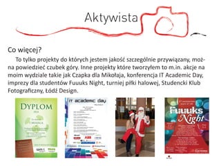 Aktywista

Co więcej?
   To tylko projekty do których jestem jakość szczególnie przywiązany, moż-
na powiedzieć czubek góry. Inne projekty które tworzyłem to m.in. akcje na
moim wydziale takie jak Czapka dla Mikołaja, konferencja IT Academic Day,
imprezy dla studentów Fuuuks Night, turniej piłki halowej, Studencki Klub
Fotograﬁczny, Łódź Design.
 