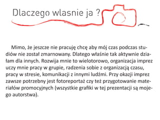Dlaczego wlasnie ja ?


   Mimo, że jeszcze nie pracuję chcę aby mój czas podczas stu-
diów nie został zmarnowany. Dlatego właśnie tak aktywnie dzia-
łam dla innych. Rozwija mnie to wielotorowo, organizacja imprez
uczy mnie pracy w grupie, radzenia sobie z organizacją czasu,
pracy w stresie, komunikacji z innymi ludźmi. Przy okazji imprez
zawsze potrzebny jest fotoreportaż czy też przygotowanie mate-
riałów promocyjnych (wszystkie graﬁki w tej prezentacji są moje-
go autorstwa).
 