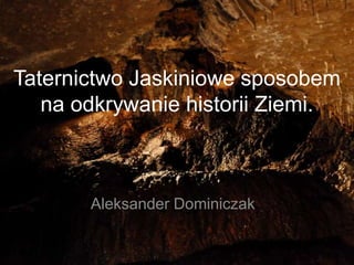 Taternictwo Jaskiniowe sposobem
   na odkrywanie historii Ziemi.



       Aleksander Dominiczak
 