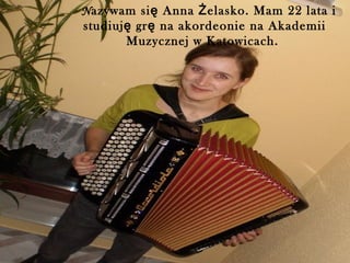 Nazywam si ę Anna Ż elasko. Mam 22 lata i
studiuj ę gr ę na akordeonie na Akademii
        Muzycznej w Katowicach.
 
