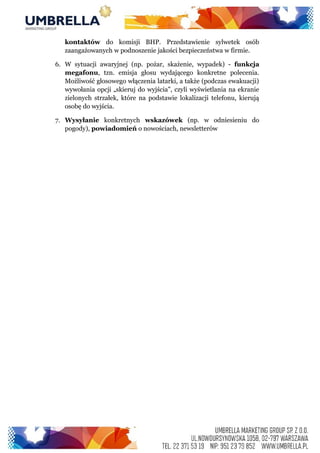 kontaktów do komisji BHP. Przedstawienie sylwetek osób
zaangażowanych w podnoszenie jakości bezpieczeństwa w firmie.
6. W sytuacji awaryjnej (np. pożar, skażenie, wypadek) - funkcja
megafonu, tzn. emisja głosu wydającego konkretne polecenia.
Możliwość głosowego włączenia latarki, a także (podczas ewakuacji)
wywołania opcji „skieruj do wyjścia”, czyli wyświetlania na ekranie
zielonych strzałek, które na podstawie lokalizacji telefonu, kierują
osobę do wyjścia.
7. Wysyłanie konkretnych wskazówek (np. w odniesieniu do
pogody), powiadomień o nowościach, newsletterów
 