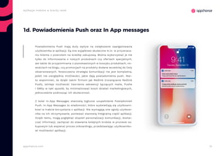 10appchance.com
Aplikacje mobilne w branży retail
1d. Powiadomienia Push oraz In App messages
Powiadomienia Push mają duży wpływ na zwiększenie zaangażowania
użytkownika w aplikacji. Są one wyjątkowo skuteczne m.in. w przywraca-
niu klienta z powrotem na ścieżkę zakupową. Można wykorzystać je nie
tylko do informowania o nowych produktach czy ofertach specjalnych,
ale także do przypominania o pozostawionych w koszyku produktach, no-
wościach na blogu, czy promocjach na produkty dodane wcześniej do listy
obserwowanych. Nowoczesna strategia komunikacji nie jest kompletna,
jeżeli nie uwzględnia możliwości, jakie dają powiadomienia push. War-
to wspomnieć, że dzięki takim firmom jak Redlink (rozwiązanie Redlink
Push), istnieje możliwość tworzenia sekwencji łączących maile, Pushe
i SMSy w taki sposób, by minimalizować koszt działań marketingowych,
jednocześnie podnosząc ich skutecznosć.
Z kolei In-App Messages stanowią logiczne uzupełnienie Powiadomień
Push. In-App Messages to wiadomości, które wyświetlają się użytkowni-
kowi w trakcie korzystania z aplikacji. Nie wymagają one zgody użytkow-
nika na ich otrzymywanie, ponieważ stanowią integralną część aplikacji.
Dzięki temu, mogą pogłębiać stopień personalizacji komunikacji, dostar-
czać informacji, zachęcać do stawiania kolejnych kroków w procesie za-
kupowym lub wspierać proces onboardingu, przedstawiając użytkowniko-
wi możliwości aplikacji.
 
