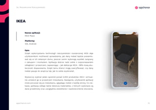 12appchance.com
2a. Rozszerzona Rzeczywistość
IKEA
Nazwa aplikacji:
IKEA Place
Platformy:
iOS, Android
Opis:
Dzięki wykorzystaniu technologii rzeczywistości rozszerzonej IKEA daje
użytkownikom możliwość sprawdzenia, jak dany mebel będzie prezento-
wał się w ich własnym domu, jeszcze zanim wykonają wysiłek związany
z zakupem i montażem. Aplikacja dobrze radzi sobie z rozpoznawaniem
odległości i przestrzeni, zapewniając - jak deklaruje IKEA - 98%-tową sku-
teczność dopasowania. Dzięki temu klienci mogą zweryfikować, czy dany
mebel pasuje do wnętrza tak, jak to sobie wyobrażali.
Wystarczy wybrać jeden spośród ponad 2,000 produktów IKEA i wirtual-
nie umieścić go w przestrzeni mieszkania. Następnie, użytkownik aplikacji
może poruszać się po mieszkaniu, oglądając mebel z każdej strony. Co cie-
kawe, aplikacja oddaje także teksturę materiałów, z których wykonane są
dane przedmioty oraz uwzględnia oświetlenie i nasłonecznienie otoczenia.
 