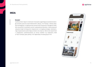 13appchance.com
IKEA
Użytkownikom daje to możliwość niezwykle wygodnego sprawdzenia dane-
go produktu jeszcze przed dokonaniem zakupu, nie mówiąc o dobrej zaba-
wie wynikającej z urządzania bez konieczności skręcania i dźwigania mebli.
IKEI pozwoliło to podnieść poziom zadowolenia klientów z dokonywanych
zakupów dzięki zmniejszeniu niepewności co do gabarytowego i stylistycz-
nego dopasowania wybranego produktu do wnętrza. Warto też wspomnieć
o zwiększeniu zainteresowania ze strony mediów czy wskazaniu IKEA
w Fast Company jako jednej z 50 najbardziej innowacyjnych firm.
Korzyści
2a. Rozszerzona Rzeczywistość
 