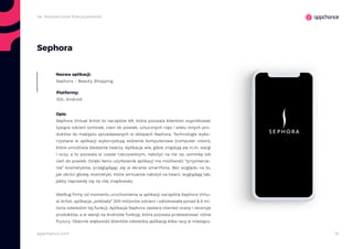 14appchance.com
2a. Rozszerzona Rzeczywistość
Sephora
Nazwa aplikacji:
Sephora - Beauty Shopping
Platformy:
iOS, Android
Opis:
Sephora Virtual Artist to narzędzie AR, które pozwala klientom wypróbować
tysiące odcieni szminek, cieni do powiek, sztucznych rzęs i wielu innych pro-
duktów do makijażu sprzedawanych w sklepach Sephora. Technologie wyko-
rzystane w aplikacji wykorzystują widzenie komputerowe (computer vision),
które umożliwia śledzenie twarzy. Aplikacja wie, gdzie znajdują się m.in. wargi
i oczy, a to pozwala w czasie rzeczywistym, nałożyć na nie np. szminkę lub
cień do powiek. Dzięki temu użytkownik aplikacji ma możliwość “przymierze-
nia” kosmetyków, przeglądając się w ekranie smartfona. Bez względu na to,
jak obróci głowę, kosmetyki, które wirtualnie nałożył na twarz, wyglądają tak,
jakby naprawdę się na niej znajdowały.
Według firmy od momentu uruchomienia w aplikacji narzędzia Sephora Virtu-
al Artist, aplikacja „widziała” 200 milionów odcieni i odnotowała ponad 8,5 mi-
liona odwiedzin tej funkcji. Aplikacja Sephora zawiera również oceny i recenzje
produktów, a w wersji na Androida funkcję, która pozwala przetestować różne
fryzury. Obecnie większość klientów odwiedza aplikację kilka razy w miesiącu.
 