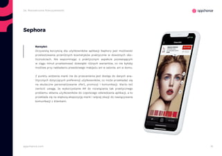 15appchance.com
Sephora
Oczywistą korzyścią dla użytkowników aplikacji Sephory jest możliwość
przetestowania przeróżnych kosmetyków praktycznie w dowolnych oko-
licznościach. Nie wspominając o praktycznym aspekcie pozwalającym
w ciągu minut przetestować dziesiątki różnych wariantów, co nie byłoby
możliwe przy nakładaniu prawdziwego makijażu ani w salonie, ani w domu.
Z punktu widzenia marki nie do przecenienia jest dostęp do danych ana-
litycznych dotyczących preferencji użytkowników, co może przekładać się
na skuteczne personalizowanie ofert, promocji i komunikacji. Warto też
zwrócić uwagę, że wykorzystanie AR do rozwiązania tak praktycznego
problemu skłania użytkowników do częstszego odwiedzania aplikacji, a to
przekłada się na większą ekspozycję marki i więcej okazji do nawiązywania
komunikacji z klientami.
Korzyści:
2a. Rozszerzona Rzeczywistość
 