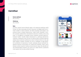 19appchance.com
2b. Zakupy offline wspierane aplikacją
Carrefour
Nazwa aplikacji:
Mój Carrefour
Platformy:
iOS, Android
Opis:
Carrefour wspiera swoich klientów dając im do dyspozycji aplikację, której
funkcje nie tylko poprawiają doznania zakupowe, pomagają lepiej kontro-
lować wydatki w trakcie zakupów, ale także pozwalają zaoszczędzić czas
podczas wizyty w sklepie stacjonarnym. Dzięki funkcji „Skan&Go” Carre-
four pozwala użytkownikom samodzielnie skanować produkty, które chcą
kupić, co szczególnie w przypadku dużych zakupów, pozwala lepiej kon-
trolować budżet. Ponadto dzięki wbudowanym w aplikację płatnościom
mobilnym, użytkownik może nie brać ze sobą portfela, ponieważ płatność
odbywa się po pokazaniu aplikacji przy kasie. W efekcie skraca to czas, jaki
klient spędza w sklepie, ponieważ nie musi on wykładać na ladę wszyst-
kich produktów do skanowania. Ponadto, aplikacja oferuje możliwość do-
dawania kuponów promocyjnych do swojej Karty Mobilnej, dzięki czemu
łatwiej i przede wszystkim szybciej można naliczyć rabaty. Nie zabrakło też
tak podstawowego narzędzia, jak czytnik cen, dzięki któremu użytkownik
może upewnić się, ile dany produkt kosztuje.
 