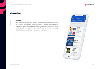 20appchance.com
Carrefour
Miks wykorzystanych przez Carrefour narzędzi daje użytkownikom korzy-
ści w postaci optymalizacji czasu spędzonego w sklepie, jednocześnie po-
zwalając na lepszą kontrolę wydatków czy dostępnych promocji. Z punktu
widzenia marki warto odnotować, że takie funkcje jak Scan&Go, pozwalają
skrócić kolejki, oraz odciążyć pracowników przy kasie.
Korzyści:
2b. Zakupy offline wspierane aplikacją
 