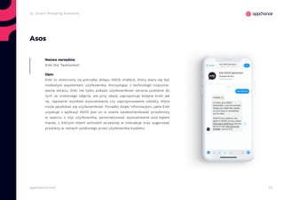 22appchance.com
2c. Smart Shopping Assistant
Asos
Nazwa narzędzia
Enki the ‘fashionbot’
Opis:
Enki to stworzony na potrzeby sklepu ASOS chatbot, który stara się być
osobistym asystentem użytkownika. Korzystając z technologii rozpozna-
wania obrazu, Enki nie tylko pokaże użytkownikowi ubrania podobne do
tych ze zrobionego zdjęcia, ale przy okazji zaproponuje kolejne kroki jak
np. zapisanie wyników wyszukiwania czy zaproponowanie odzieży, która
może spodobać się użytkownikowi. Ponadto dzięki informacjom, jakie Enki
uzyskuje z aplikacji ASOS jest on w stanie zarekomendować przedmioty
w oparciu o styl użytkownika, personalizować wyszukiwanie pod kątem
marek, z którymi klient wchodził wcześniej w interakcje oraz sugerować
produkty w ramach ustalonego przez użytkownika budżetu.
 