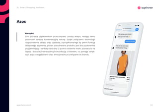 23appchance.com
Asos
Enki pozwala użytkownikom przeczesywać zasoby sklepu, nadając temu
procesowi bardziej konwersacyjną naturę. Dzięki połączeniu technologii
rozpoznawania obrazu oraz czatbota, zaprojektowanego by pełnił funkcję
sklepowego asystenta, proces poszukiwania produktu jest dla użytkownika
przyjemniejszy i bardziej naturalny. Z punktu widzenia marki, pozwala to na
lepszą i bardziej interaktywną komunikację z klientem, co pomaga zwięk-
szyć jego zaangażowanie oraz emocjonalne przywiązanie do brandu.
Korzyści:
2c. Smart Shopping Assistant
 