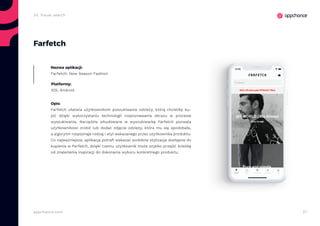 27appchance.com
2d. Visual search
Farfetch
Nazwa aplikacji:
Farfetch: New Season Fashion
Platformy:
iOS, Android
Opis:
Farfetch ułatwia użytkownikom poszukiwanie odzieży, którą chcieliby ku-
pić dzięki wykorzystaniu technologii rozpoznawania obrazu w procesie
wyszukiwania. Narzędzie wbudowane w wyszukiwarkę Farfetch pozwala
użytkownikowi zrobić lub dodać zdjęcie odzieży, która mu się spodobała,
a algorytm rozpoznaje rodzaj i styl wskazanego przez użytkownika produktu.
Co najważniejsze, aplikacja potrafi wskazać podobne stylizacje dostępne do
kupienia w Farfetch, dzięki czemu użytkownik może szybko przejść ścieżkę
od znalezienia inspiracji do dokonania wyboru konkretnego produktu.
 
