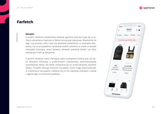 28appchance.com
Farfetch
Z punktu widzenia użytkownika aplikacji ogromna wartość kryje się w ła-
twym zamienianiu inspiracji w faktyczne pozycje zakupowe. Niezależnie od
tego, czy produkt, który nam się spodobał znaleźliśmy na wystawie skle-
powej, czy na przypadkowo spotkanej osobie, jesteśmy w stanie w sposób
niezwykle intuicyjny, wręcz banalny, odnaleźć podobną odzież i po kilku
kliknięciach mieć ją zakupioną.
Z punktu widzenia marki oferującej takie rozwiązanie istotne jest nie tyl-
ko zbieranie informacji o preferencjach użytkownika, personalizowanie
wyświetlanej oferty, ale także zachęcanie go do przeszukiwania zasobów
sklepu. Ponadto oferując klientom narzędzie, które mogą wykorzystywać
w codziennych sytuacjach, nakłania się ich do częstszej interakcji z marką
i regularnego uruchamiania aplikacji.
Korzyści:
2d. Visual search
 
