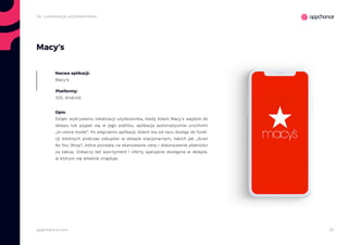 30appchance.com
2e. Lokalizacja użytkowników
Macy’s
Nazwa aplikacji:
Macy’s
Platformy:
iOS, Android
Opis:
Dzięki wykrywaniu lokalizacji użytkownika, kiedy klient Macy’s wejdzie do
sklepu lub pojawi się w jego pobliżu, aplikacja automatycznie uruchomi
„In-store mode”. Po włączeniu aplikacji, klient ma od razu dostęp do funk-
cji istotnych podczas zakupów w sklepie stacjonarnym, takich jak „Scan
As You Shop”, która pozwala na skanowanie ceny i dokonywanie płatności
za zakup. Zobaczy też asortyment i oferty specjalne dostępne w sklepie,
w którym się właśnie znajduje.
 