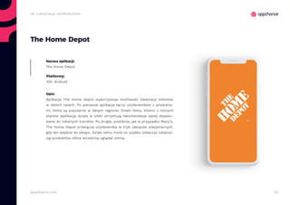 32appchance.com
2e. Lokalizacja użytkowników
The Home Depot
Nazwa aplikacji:
The Home Depot
Platformy:
iOS, Android
Opis:
Aplikacja The Home Depot wykorzystuje możliwość lokalizacji klientów
w dwóch celach. Po pierwsze aplikacja łączy użytkowników z produkta-
mi, które są popularne w danym regionie. Dzięki temu, klienci z różnych
stanów (aplikacja działa w USA) otrzymują rekomendacje lepiej dopaso-
wane do lokalnych trendów. Po drugie, podobnie, jak w przypadku Macy’s,
The Home Depot przełącza użytkownika w tryb zakupów stacjonarnych,
gdy ten wejdzie do sklepu. Dzięki temu może on szybko zobaczyć lokaliza-
cję produktów, które wcześniej oglądał online.
 