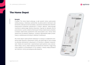 33appchance.com
The Home Depot
Przykład The Home Depot pokazuje, w jaki sposób można wykorzystać
wiedzę płynącą z lokalizacji użytkownika, by jednocześnie realizować cele
biznesowe, takie jak wzrost sprzedaży i poprawiać doświadczenie klientów.
Pokazywanie produktów popularnych w danym regionie, wykorzystując
mechanizm społecznego dowodu słuszności, inspiruje do zakupów. Nie do
przecenienia z punktu widzenia klienta jest funkcja lokalizowania produktu
w sklepie, dzięki której użytkownik może zaoszczędzić czas i nerwy, które
wielokrotnie są efektem błądzenia i szukania odpowiedniej alejki produk-
towej w wielkopowierzchniowych obiektach handlowych.
Dla Home Depot wykorzystanie lokalizacji to szansą na zwiększenie kon-
wersji dzięki lepszemu dopasowaniu oferty, ale także daje to marce okazję
na poprawę doświadczeń zakupowych ich klientów w sklepach stacjonar-
nych. Należy też wspomnieć o optymalizacji wykorzystania czasu pracow-
ników sklepu, którzy, dzięki większej samodzielności klientów, mogą mniej
czasu spędzać na oprowadzaniu ich po sklepie, a więcej uwagi poświęcić
tym klientom, którzy potrzebują porady eksperta.
Korzyści:
2e. Lokalizacja użytkowników
 