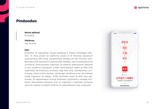 35appchance.com
2f. Social commerce
Pinduoduo
Nazwa aplikacji:
Pinduoduo
Platformy:
iOS, Android
Opis:
Pinduoduo to najszybciej rosnąca aplikacja w historii Chińskiego inter-
netu. W nieco ponad rok platforma urosła od 15 milionów aktywnych
użytkowników (3% liczby użytkowników Alibaby) do 195 milionów użyt-
kowników (31% aktywnych użytkowników Alibaby). Jest to aplikacja social
commerce, która pozwala znajomym na wspólne dokonywanie zakupów
w celu uzyskania znaczących zniżek, dochodzących nawet do 90% ceny
wyjściowej. Na Pinduoduo produkty mają dwie ceny: standardową i pro-
mocyjną, którą można uzyskać, zachęcając określoną przez sprzedawcę
liczbę znajomych do zakupu. Zniżki dochodzą nawet do 90% ceny wyj-
ściowej. Za najważniejszą funkcję Pinduoduo użytkownicy uważają moż-
liwość dokonywania zakupów wraz ze znajomymi z WeChata, ponieważ
znacznie ułatwia to szybkie dotarcie do odpowiedniej liczby znajomych.
 