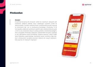 36appchance.com
Pinduoduo
Oczywistą korzyścią dla biorących udział we wspólnych zakupach jest
możliwość zdobycia niekiedy wręcz zaskakująco wysokich zniżek na
dane produkty. Z punktu widzenia marek i producentów korzyść kryje się
w zrozumieniu, jak i po co użytkownicy korzystają z Pinduoduo. O ile
w przypadku większości podobnych platform gros użytkowników korzysta
z nich w celu znalezienia okazji na zakup produktu z konkretnej kategorii,
tak w przypadku Pinduoduo większość użytkowników korzysta z aplikacji
w celu odkrywania nowych produktów, szukania inspiracji i okazji. Dzięki
temu Pinduoduo, wykorzystując mechanizm social commerce, daje mar-
kom i producentom narzędzie promocji i dotarcia do nowych użytkowni-
ków poprzez ich własnych znajomych.
Korzyści:
2f. Social commerce
 