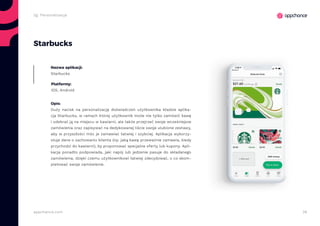 38appchance.com
2g. Personalizacja
Starbucks
Nazwa aplikacji:
Starbucks
Platformy:
iOS, Android
Opis:
Duży nacisk na personalizację doświadczeń użytkownika kładzie aplika-
cja Starbucks, w ramach której użytkownik może nie tylko zamówić kawę
i odebrać ją na miejscu w kawiarni, ale także przejrzeć swoje wcześniejsze
zamówienia oraz zapisywać na dedykowanej liście swoje ulubione zestawy,
aby w przyszłości móc je zamawiać łatwiej i szybciej. Aplikacja wykorzy-
stuje dane o zachowaniu klienta (np. jaką kawę przeważnie zamawia, kiedy
przychodzi do kawiarni), by proponować specjalne oferty lub kupony. Apli-
kacja ponadto podpowiada, jaki napój lub jedzenie pasuje do składanego
zamówienia, dzięki czemu użytkownikowi łatwiej zdecydować, o co skom-
pletować swoje zamówienie.
 