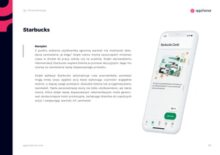 39appchance.com
Starbucks
Z punktu widzenia użytkownika ogromną wartość ma możliwość skła-
dania zamówienia „w biegu” dzięki czemu można zaoszczędzić mnóstwo
czasu w drodze do pracy, szkoły czy na uczelnię. Dzięki wprowadzeniu
rekomendacji Starbucks wspiera klienta w procesie decyzyjnym, dając mu
szansę na zamówienie lepiej dopasowanego produktu.
Dzięki aplikacji Starbucks optymalizuje czas pracowników, ponieważ
mogą mniej czasu spędzić przy kasie wykonując czynności względnie
wtórne, a więcej uwagi poświęcić obsłudze klienta lub przygotowywaniu
zamówień. Także personalizacja służy nie tylko użytkownikom, ale także
marce, która dzięki lepiej dopasowanym rekomendacjom może genero-
wać skuteczniejsze treści promocyjne, zachęcając klientów do częstszych
wizyt i zwiększając wartość ich zamówień.
Korzyści:
2g. Personalizacja
 