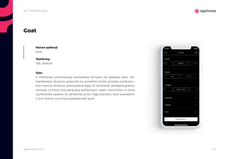 40appchance.com
2g. Personalizacja
Goat
Nazwa aplikacji:
Goat
Platformy:
iOS, Android
Opis:
Z możliwości personalizacji komunikacji korzysta też aplikacja Goat. Ten
marketplace skupiony wyłącznie na sprzedaży butów pozwala użytkowni-
kom tworzyć wishlisty, jednocześnie dając im możliwość określenia granicy
cenowej, za którą chcą daną parę butów kupić. Jeżeli cena butów na liście
użytkownika spadnie do określonej przez niego wartości, Goat powiadomi
o tym klienta za pomocą powiadomień push.
 